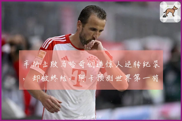 辛纳击败马哈奇创造惊人逆转纪录，却被终结，阿卡预测世界第一将迅速失去位置
