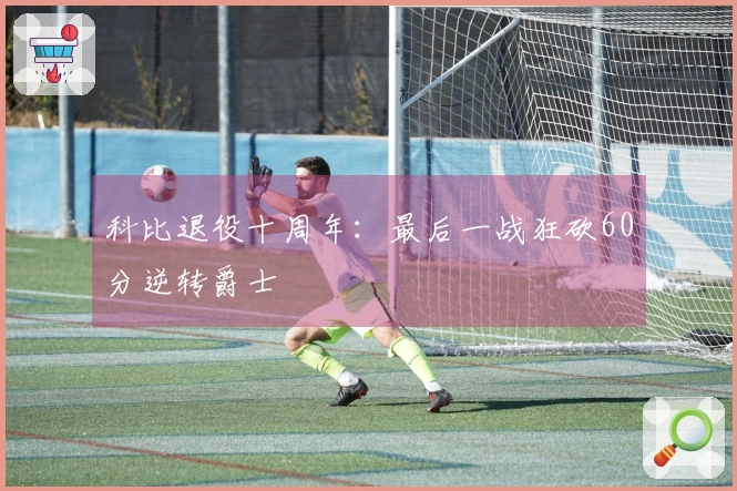 科比退役十周年：最后一战狂砍60分逆转爵士