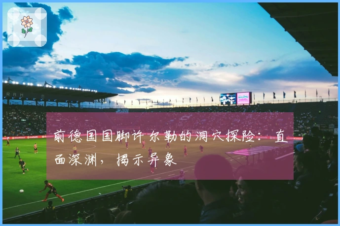 前德国国脚许尔勒的洞穴探险：直面深渊，揭示异象