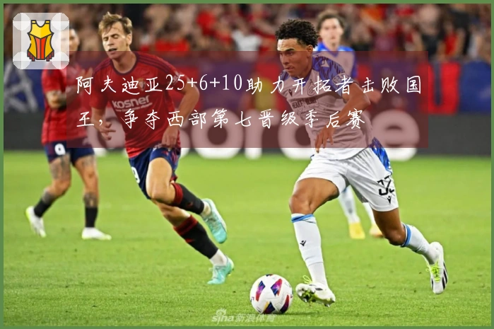 阿夫迪亚25+6+10助力开拓者击败国王，争夺西部第七晋级季后赛