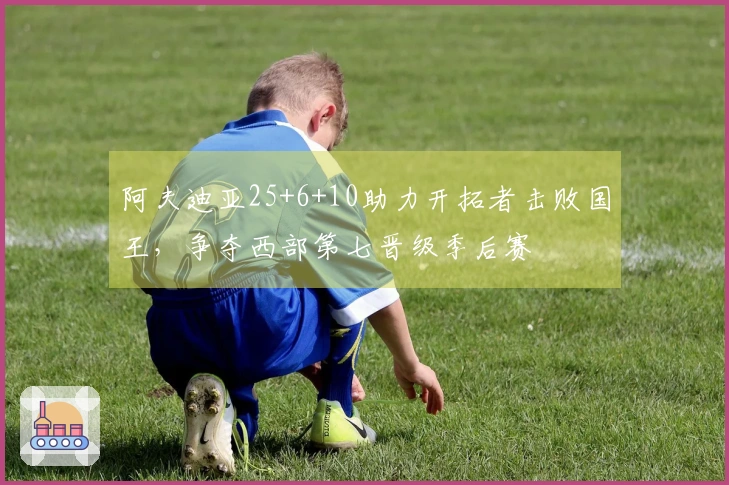 阿夫迪亚25+6+10助力开拓者击败国王，争夺西部第七晋级季后赛