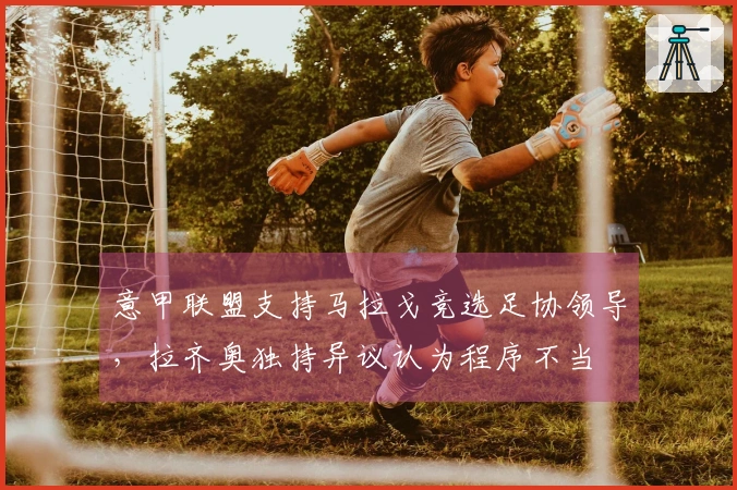 意甲联盟支持马拉戈竞选足协领导，拉齐奥独持异议认为程序不当