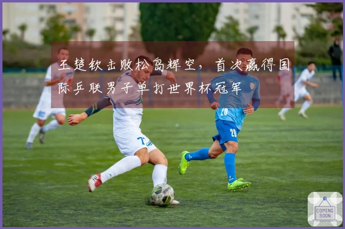 王楚钦击败松岛辉空，首次赢得国际乒联男子单打世界杯冠军
