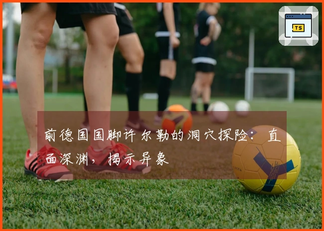 前德国国脚许尔勒的洞穴探险：直面深渊，揭示异象