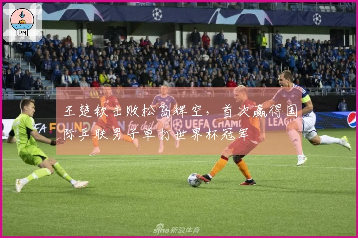 王楚钦击败松岛辉空，首次赢得国际乒联男子单打世界杯冠军