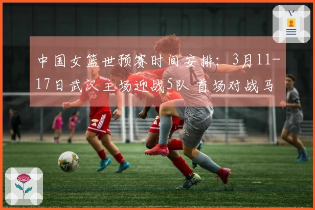 中国女篮世预赛时间安排：3月11-17日武汉主场迎战5队 首场对战马里 末场对战巴西