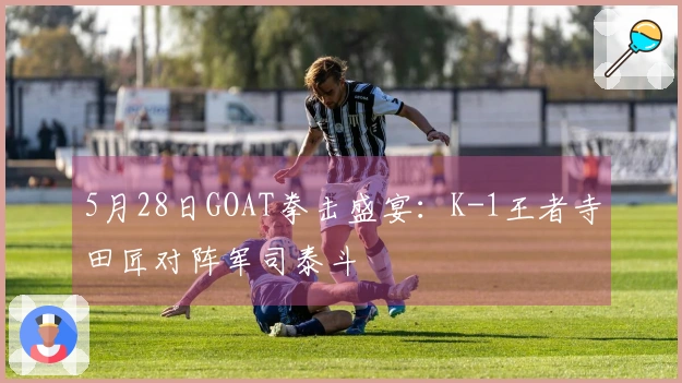 5月28日GOAT拳击盛宴：K-1王者寺田匠对阵军司泰斗