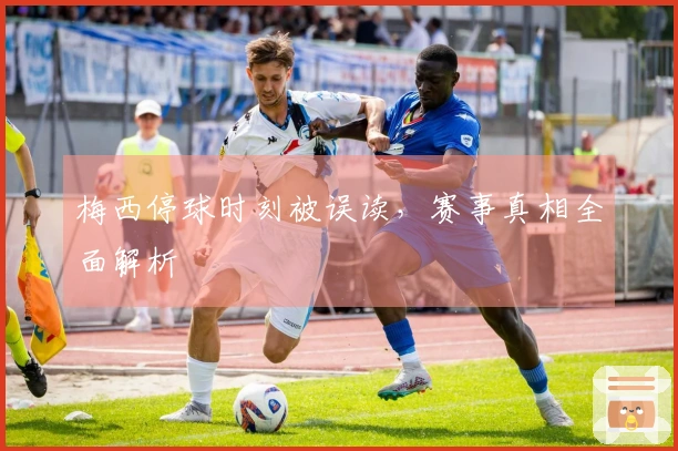 梅西停球时刻被误读，赛事真相全面解析