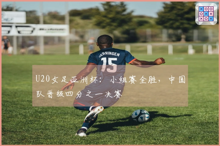 U20女足亚洲杯：小组赛全胜，中国队晋级四分之一决赛