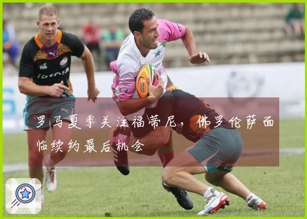 罗马夏季关注福蒂尼，佛罗伦萨面临续约最后机会