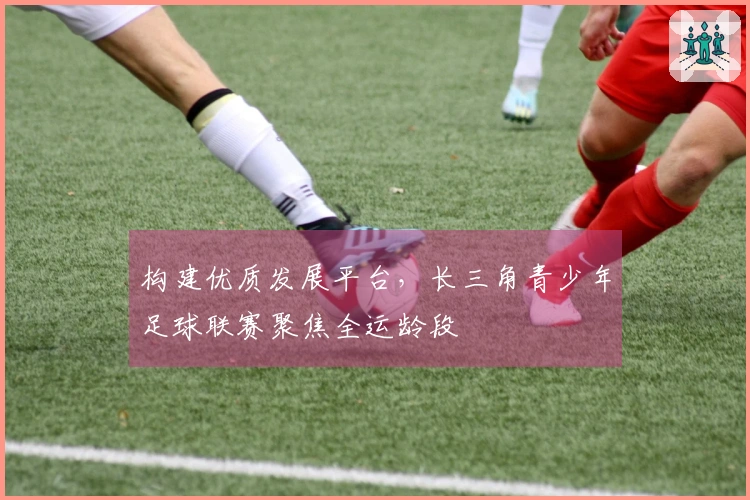 构建优质发展平台，长三角青少年足球联赛聚焦全运龄段