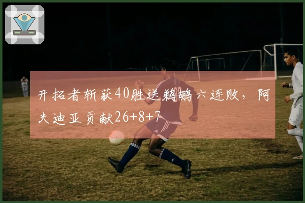 开拓者斩获40胜送鹈鹕六连败，阿夫迪亚贡献26+8+7
